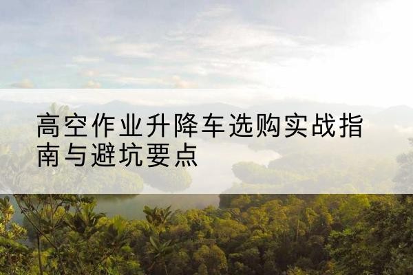 元谋升降车怎么选-高空作业升降车选购实战指南与避坑要点