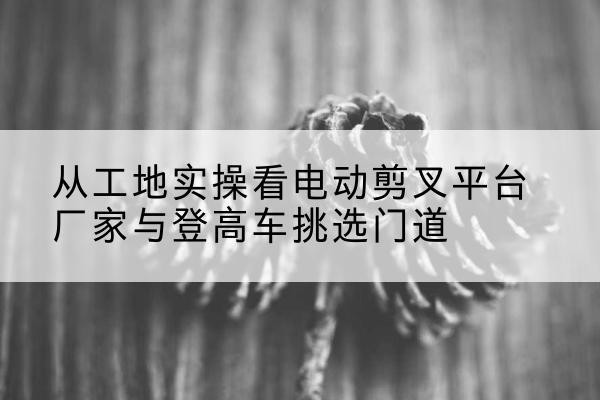 元谋电动剪叉升降平台厂家-从工地实操看电动剪叉平台厂家与登高车挑选门道