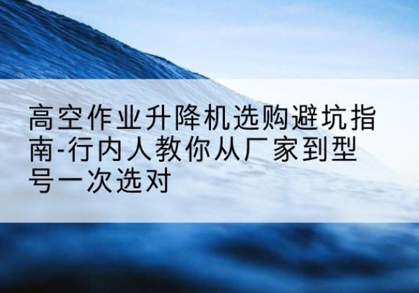 元谋升降平台厂家-高空作业升降机选购避坑指南-行内人教你从厂家到型号一次选对