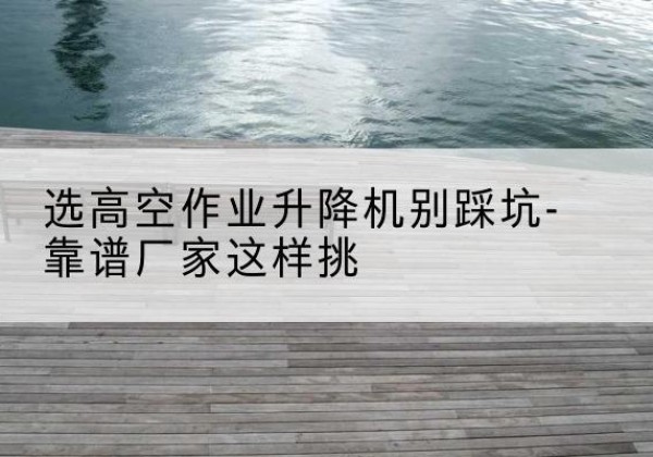 元谋剪叉式升降机厂家-选高空作业升降机别踩坑-靠谱厂家这样挑