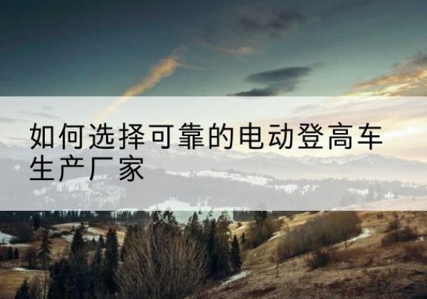 元谋电动登高车厂家-如何选择可靠的电动登高车生产厂家