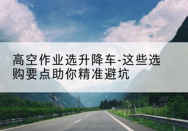 元谋升降车厂家-高空作业选升降车-这些选购要点助你*避坑