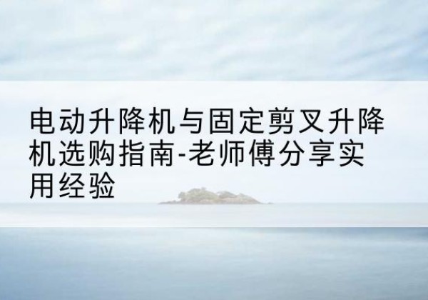 元谋电动升降机怎么选-电动升降机与固定剪叉升降机选购指南-老师傅分享实用经验