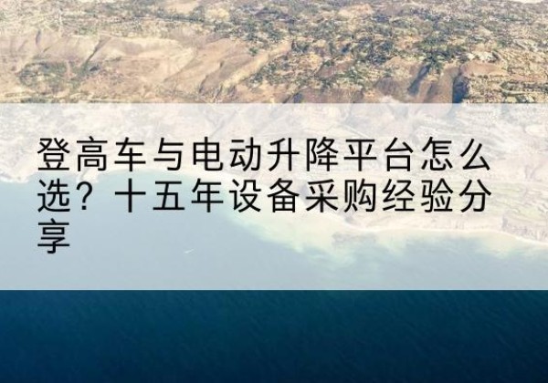 元谋登高车厂家厂家-登高车与电动升降平台怎么选？十五年设备采购经验分享
