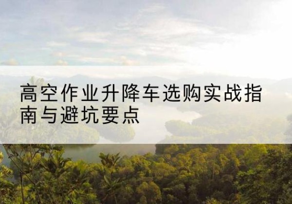 元谋升降车怎么选-高空作业升降车选购实战指南与避坑要点