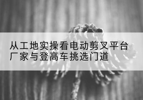 元谋电动剪叉升降平台厂家-从工地实操看电动剪叉平台厂家与登高车挑选门道